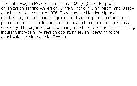 Text Box: The Lake Region RC&D Area, Inc. is a 501(c)(3) not-for-profit organization serving Anderson, Coffey, Franklin, Linn, Miami and Osage counties in Kansas since 1976. Providing local leadership and establishing the framework required for developing and carrying out a plan of action for accelerating and improving the agricultural business economy. The organization is creating a better environment for attracting industry, increasing recreation opportunities, and beautifying the countryside within the Lake Region. 