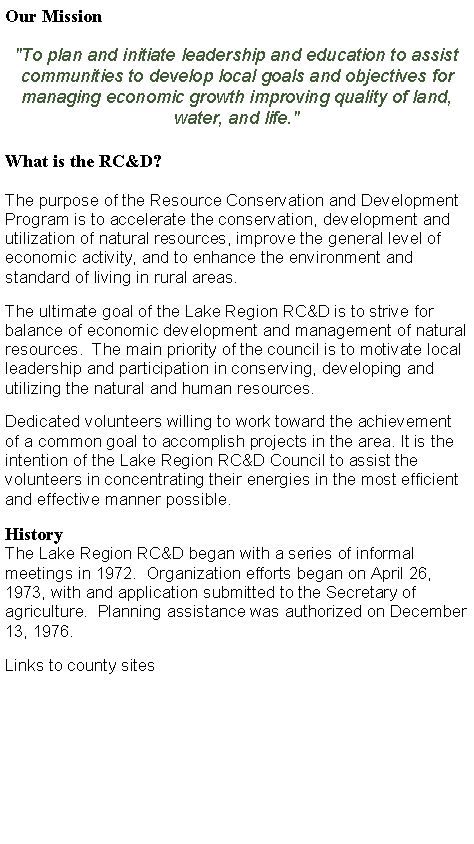 Text Box: Our Mission"To plan and initiate leadership and education to assist communities to develop local goals and objectives for managing economic growth improving quality of land, water, and life." What is the RC&D?The purpose of the Resource Conservation and Development Program is to accelerate the conservation, development and utilization of natural resources, improve the general level of economic activity, and to enhance the environment and standard of living in rural areas. The ultimate goal of the Lake Region RC&D is to strive for balance of economic development and management of natural resources.  The main priority of the council is to motivate local leadership and participation in conserving, developing and utilizing the natural and human resources.Dedicated volunteers willing to work toward the achievement of a common goal to accomplish projects in the area. It is the intention of the Lake Region RC&D Council to assist the volunteers in concentrating their energies in the most efficient and effective manner possible.HistoryThe Lake Region RC&D began with a series of informal meetings in 1972.  Organization efforts began on April 26, 1973, with and application submitted to the Secretary of agriculture.  Planning assistance was authorized on December 13, 1976.Links to county sites
